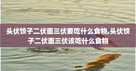 头伏饺子二伏面三伏要吃什么食物,头伏饺子二伏面三伏该吃什么食物
