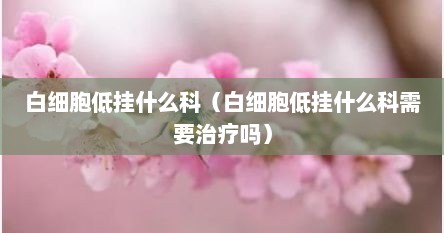 白细胞低挂什么科（白细胞低挂什么科需要治疗吗）