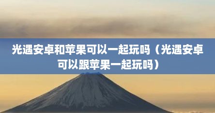 光遇安卓和苹果可以一起玩吗（光遇安卓可以跟苹果一起玩吗）