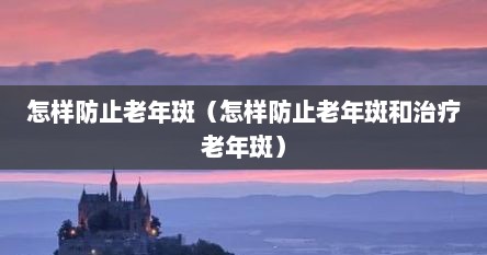 怎样防止老年斑（怎样防止老年斑和治疗老年斑）