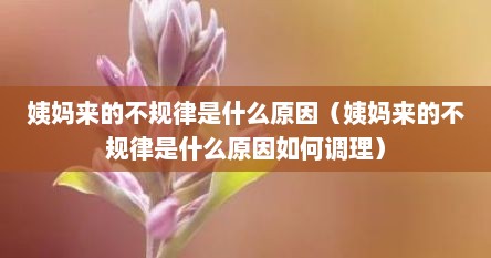 姨妈来的不规律是什么原因（姨妈来的不规律是什么原因如何调理）