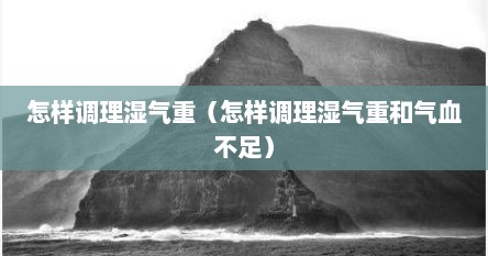 怎样调理湿气重（怎样调理湿气重和气血不足）
