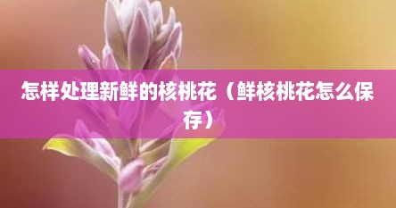 怎样处理新鲜的核桃花（鲜核桃花怎么保存）