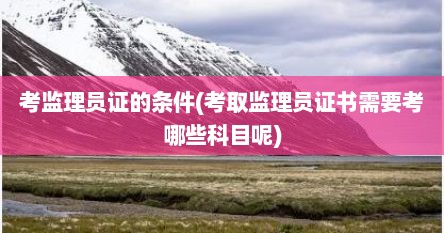 考监理员证的条件(考取监理员证书需要考哪些科目呢)