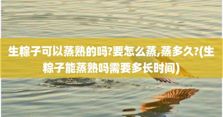 生粽子可以蒸熟的吗?要怎么蒸,蒸多久?(生粽子能蒸熟吗需要多长时间)