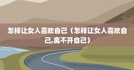 怎样让女人喜欢自己（怎样让女人喜欢自己,离不开自己）