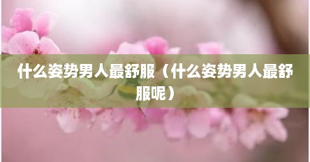 什么姿势男人最舒服（什么姿势男人最舒服呢）