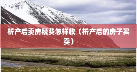 析产后卖房税费怎样收（析产后的房子买卖）
