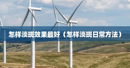 怎样淡斑效果最好（怎样淡斑日常方法）