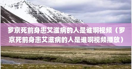 罗京死前身患艾滋病的人是谁啊视频（罗京死前身患艾滋病的人是谁啊视频播放）