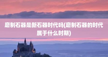 磨制石器是新石器时代吗(磨制石器的时代属于什么时期)