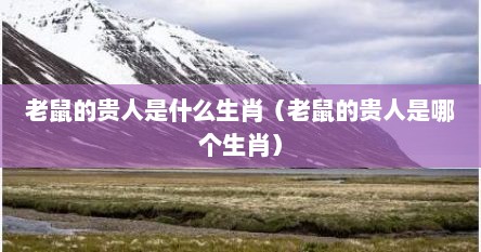 老鼠的贵人是什么生肖（老鼠的贵人是哪个生肖）
