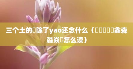 三个土的垚除了yao还念什么（骉犇羴猋鱻鑫森淼焱垚怎么读）