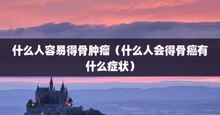 什么人容易得骨肿瘤（什么人会得骨癌有什么症状）