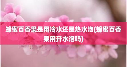 蜂蜜百香果是用冷水还是热水泡(蜂蜜百香果用开水泡吗)