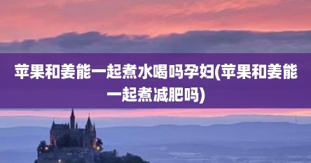 苹果和姜能一起煮水喝吗孕妇(苹果和姜能一起煮减肥吗)