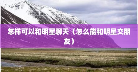 怎样可以和明星聊天（怎么能和明星交朋友）