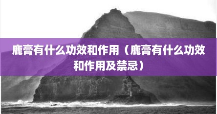 鹿膏有什么功效和作用（鹿膏有什么功效和作用及禁忌）