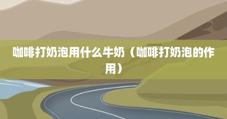 咖啡打奶泡用什么牛奶（咖啡打奶泡的作用）