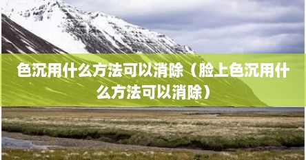 色沉用什么方法可以消除（脸上色沉用什么方法可以消除）