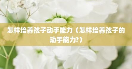 怎样培养孩子动手能力（怎样培养孩子的动手能力?）