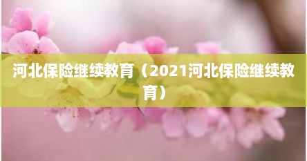 河北保险继续教育（2021河北保险继续教育）