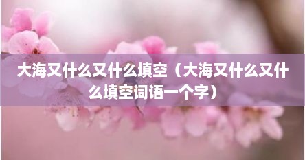 大海又什么又什么填空（大海又什么又什么填空词语一个字）