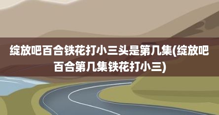 绽放吧百合铁花打小三头是第几集(绽放吧百合第几集铁花打小三)