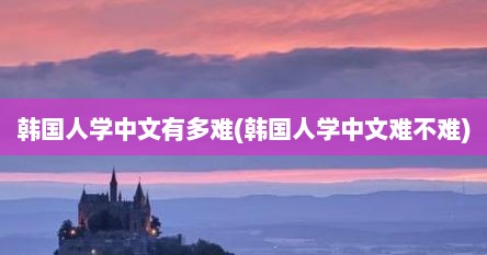 韩国人学中文有多难(韩国人学中文难不难)