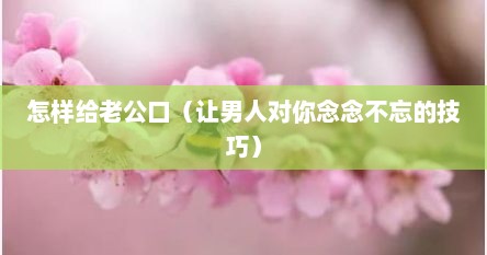 怎样给老公口（让男人对你念念不忘的技巧）