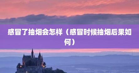 感冒了抽烟会怎样（感冒时候抽烟后果如何）