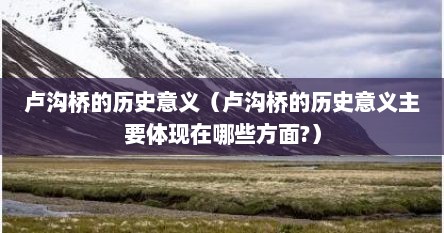 卢沟桥的历史意义（卢沟桥的历史意义主要体现在哪些方面?）