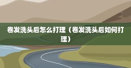 卷发洗头后怎么打理（卷发洗头后如何打理）