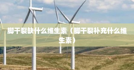 脚干裂缺什么维生素（脚干裂补充什么维生素）