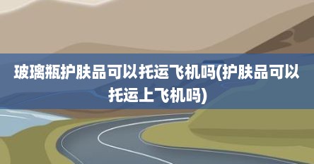 玻璃瓶护肤品可以托运飞机吗(护肤品可以托运上飞机吗)