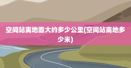 空间站离地面大约多少公里(空间站离地多少米)