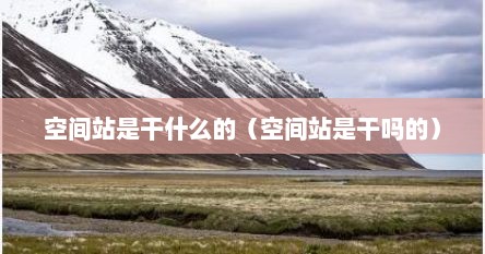 空间站是干什么的（空间站是干吗的）