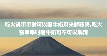吃火锅串串时可以喝牛奶用来解辣吗,吃火锅串串时喝牛奶可不可以解辣