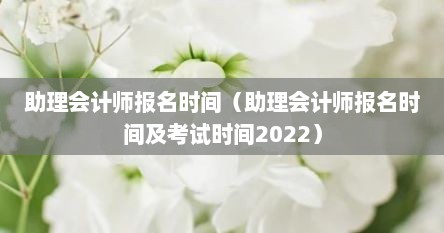 助理会计师报名时间（助理会计师报名时间及考试时间2022）