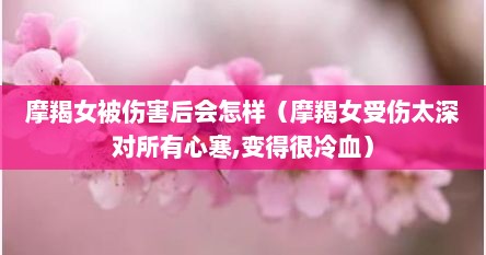 摩羯女被伤害后会怎样（摩羯女受伤太深对所有心寒,变得很冷血）