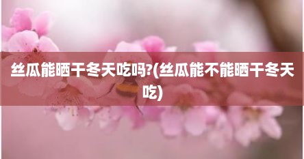 丝瓜能晒干冬天吃吗?(丝瓜能不能晒干冬天吃)