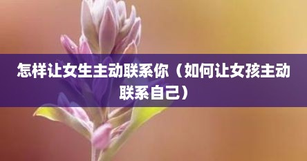 怎样让女生主动联系你（如何让女孩主动联系自己）