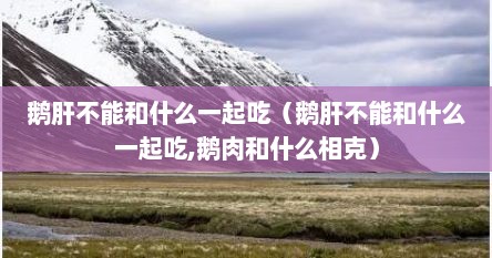 鹅肝不能和什么一起吃（鹅肝不能和什么一起吃,鹅肉和什么相克）