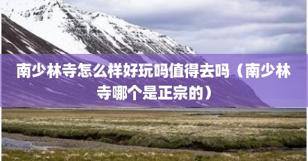 南少林寺怎么样好玩吗值得去吗（南少林寺哪个是正宗的）