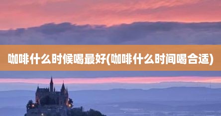 咖啡什么时候喝最好(咖啡什么时间喝合适)