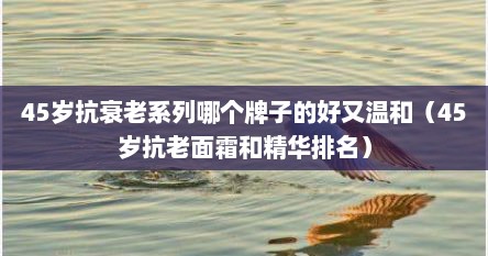45岁抗衰老系列哪个牌子的好又温和（45岁抗老面霜和精华排名）