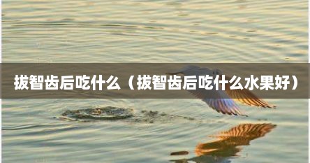 拔智齿后吃什么（拔智齿后吃什么水果好）