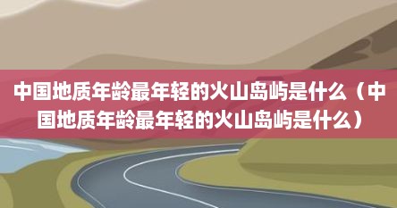 中国地质年龄最轻的火山岛是什么（地质最年轻的火山岛是哪个岛）