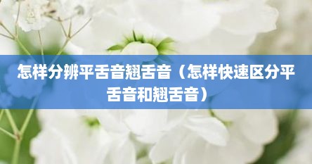怎样分辨平舌音翘舌音（怎样快速区分平舌音和翘舌音）