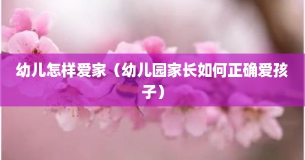 幼儿怎样爱家（幼儿园家长如何正确爱孩子）